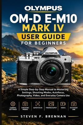 Olympus Om-D E-M10 Mark IV User Guide for Beginners: A Simple Step-by-Step Manual to Mastering Settings, Shooting Modes, Autofocus, Photography, Video, and Everyday Camera Use - Steven F Brennan - cover