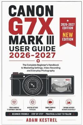 Canon G7x Mark III User Guide 2026-2027: The Complete Beginner's Handbook to Mastering Settings, Video Recording and Everyday Photography - Adam Kestrel - cover