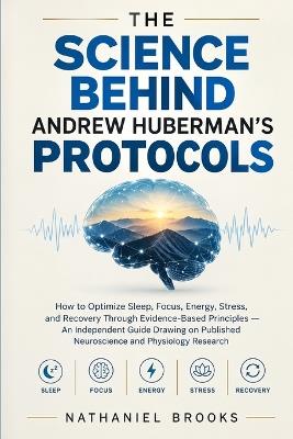 The Science Behind Andrew Huberman's Protocols: How to Optimize Sleep, Focus, Energy, Stress, and Recovery Through Evidence-Based Principles - An Independent Guide Drawing on Published Neuroscience and Physiology Research - Nathaniel Brooks - cover