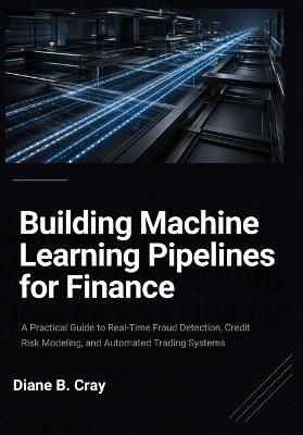Building Machine Learning Pipelines for Finance: A Practical Guide to Real-Time Fraud Detection, Credit Risk Modeling, and Automated Trading Systems - Diane B Cray - cover
