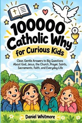 100000 Catholic Why for Curious Kids.: Clear, Gentle Answers to Big Questions About God, Jesus, the Church, Prayer, Saints, Sacraments, Faith, and Everyday Life - Daniel Whitmore - cover