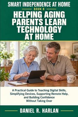 Helping Aging Parents Learn Technology at Home: A Practical Guide to Teaching Digital Skills, Simplifying Devices, Supporting Remote Help, and Building Confidence Without Taking Over - Daniel R Harlan - cover