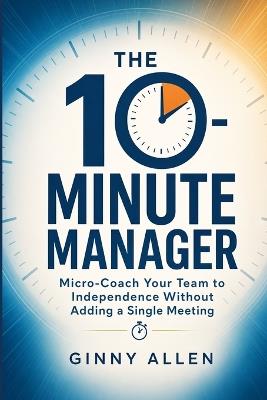 The 10-Minute Manager: Micro-Coach Your Team Without Adding a Single Meeting - Ginny Allen - cover