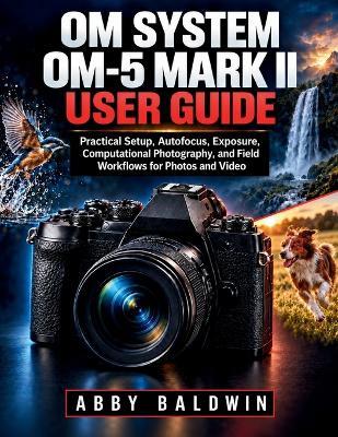 OM SYSTEM OM 5 Mark II User Guide: Practical Setup, Autofocus, Exposure, Computational Photography, and Field Workflows for Photos and Video - Abby Baldwin - cover