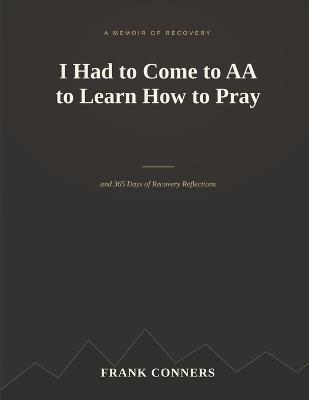 I Had to Come to AA to Learn How to Pray: A Memoir and 365 Days of Recovery Reflections - Frank Conners - cover