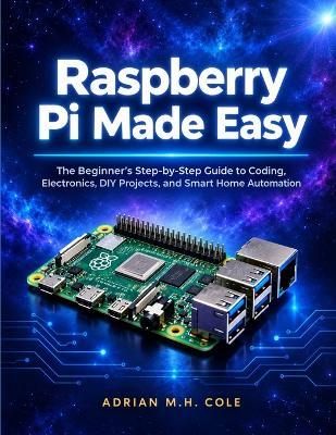 Raspberry Pi Made Easy: The Beginner's Step-by-Step Guide to Coding, Electronics, DIY Projects, and Smart Home Automation - Adrian M H Cole - cover