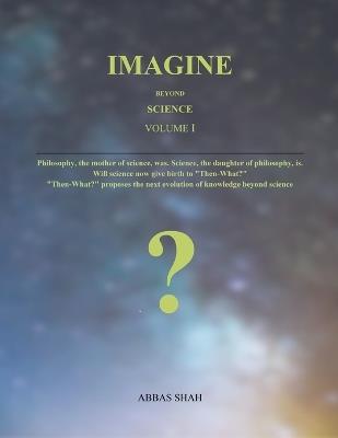 Imagine Beyond Science Volume I: Philosophy, the mother of science, was. Science, the daughter of philosophy, is. Will science now give birth to "Then-What?", the evolution of knowledge beyond science - Abbas Shah - cover