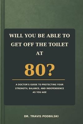 Will You Be Able To Get Off The Toilet At 80?: A Doctor's Guide to Protecting Your Strength, Balance, and Independence as You Age - Travis Podbilski - cover