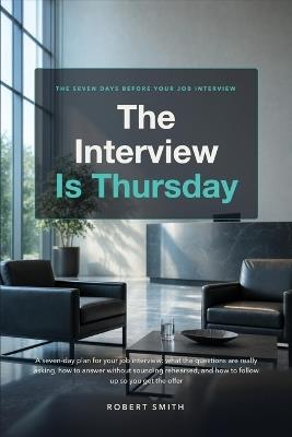 The Interview Is Thursday: A seven-day plan for your job interview: what the questions are really asking, how to answer without sounding rehearsed, and how to follow up so you get the offer - Robert Smith - cover