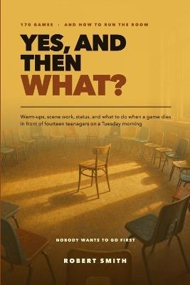 Yes, And Then What?: 170 Improv Games and the Strategy for Actually Running the Room: Warm-Ups, Scene Work, Status, and What to Do When a Game Dies - Robert Smith - cover