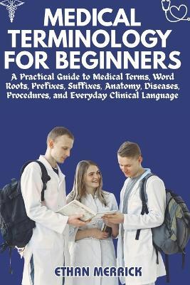Medical Terminology for Beginners: A Practical Guide to Medical Terms, Word Roots, Prefixes, Suffixes, Anatomy, Diseases, Procedures, and Everyday Clinical Language - Ethan Merrick - cover