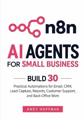 n8n AI Agents for Small Business: Build 30 Practical Automations for Email, CRM, Lead Capture, Reports, Customer Support, and Back-Office Work - Andy Hoffman - cover