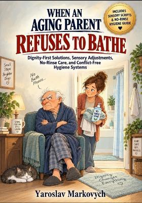 When an Aging Parent Refuses to Bathe: Dignity-First Solutions, Sensory Adjustments, No-Rinse Care, and Conflict-Free Hygiene Systems - Yaroslav Markovych - cover
