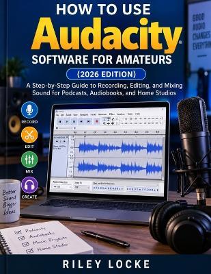 How to Use Audacity Software for Amateurs (2026 Edition): A Step-by-Step Guide to Recording, Editing, and Mixing Sound for Podcasts, Audiobooks, and Home Studios - Riley Locke - cover