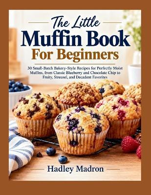 The Little Muffin Book For Beginners: 30 Small-Batch Bakery-Style Recipes for Perfectly Moist Muffins, from Classic Blueberry and Chocolate Chip to Fruity, Streusel, and Decadent.... - Hadley Madron - cover