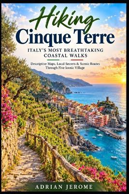 Hiking Cinque Terre Italy's Most Breathtaking Coastal Walks: Descriptive Maps, Local Secrets & Scenic Routes Through Five Iconic Villages - Adrian Jerome - cover