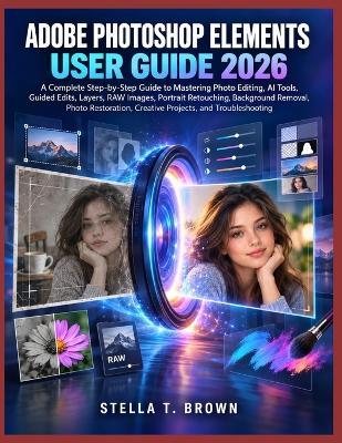 Adobe Photoshop Elements User Guide 2026: A Complete Step-By-Step Guide to Mastering Photo Editing, AI Tools, Guided Edits, Layers, Raw Images, Portrait Retouching, Background Removal, Photo Restoration, Creative Projects, and Troubleshooting - Stella T Brown - cover