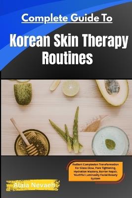 Complete Guide To Korean Skin Therapy Routines: Radiant Complexion Transformation For Glass Glow, Pore Tightening, Hydration Mastery, Barrier Repair, and Youthful Luminosity - Alaia Nevaeh - cover