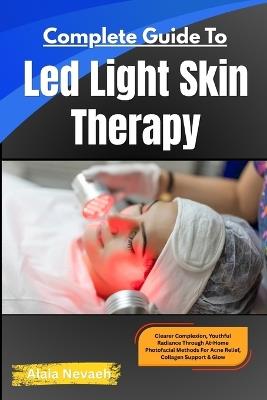Complete Guide To Led Light Skin Therapy: Clearer Complexion, Youthful Radiance Through At-Home Photofacial Methods For Acne Relief, Collagen Support & Glow - Alaia Nevaeh - cover