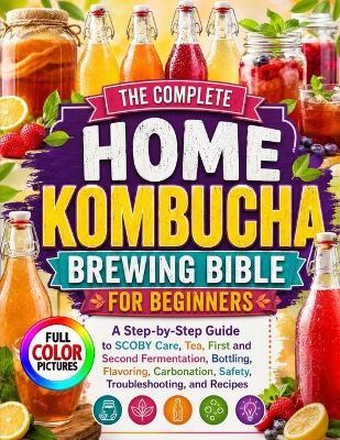 The Complete Home Kombucha Brewing Bible for Beginners: A Step-by-Step Guide to SCOBY Care, Tea, First and Second Fermentation, Bottling, Flavoring, Carbonation, Safety, Troubleshooting, and Recipes - Marcus K Dutton - cover