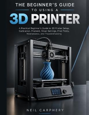 The Beginner's Guide to Using a 3D Printer: A Practical Beginner's Guide to 3D Printer Setup, Calibration, Filament, Slicer Settings, First Prints, Maintenance, and Troubleshooting - Neil Carphery - cover