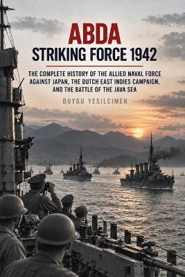 ABDA Striking Force 1942: The Complete History of the Allied Naval Force Against Japan, the Dutch East Indies Campaign, and the Battle of the Java Sea - Duygu Yesilcimen - cover