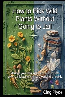 How to Pick Wild Plants Without Going to Jail: Manage your legal risks and support safe botanical foraging and rockhounding on public lands - Cing Plyde - cover