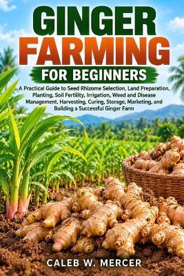 Ginger Farming for Beginners: A Practical Guide to Seed Rhizome Selection, Land Preparation, Planting, Soil Fertility, Irrigation, Weed and Disease Management, Harvesting, Curing, Storage, Marketing, and Building a Successful Ginger Farm - Caleb W Mercer - cover