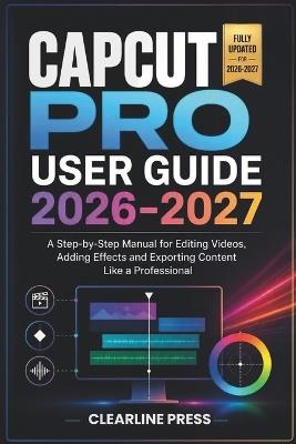 Capcut Pro User Guide 2026-2027: A Step-by-Step Manual for Editing Videos, Adding Effects and Exporting Content Like a Professional - Clearline Press - cover