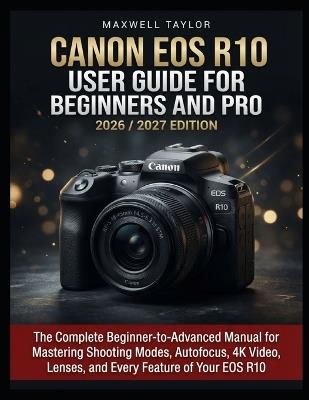 Canon EOS R10 User Guide for Beginners and Pro 2026/2027 Edition: The Complete Beginner-To-Advanced Manual for Mastering Shooting Modes, Autofocus, 4k Video, Lenses, and Every Feature of Your EOS R10 - Maxwell Taylor - cover