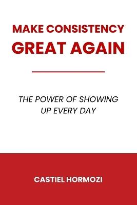 Make Consistency Great Again: The Power of Showing Up Every Day - Castiel Hormozi - cover
