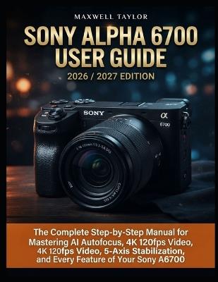 Sony Alpha 6700 User Guide 2026/2027 Edition: The Complete Step-By-Step Manual for Mastering AI Autofocus, 4k 120fps Video, 5-Axis Stabilization, and Every Feature of Your Sony A6700 - Maxwell Taylor - cover