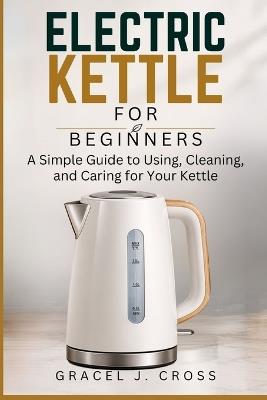 Electric Kettle for Beginners: A Simple Guide to Using, Cleaning, and Caring for Your Kettle - Gracel J Cross - cover