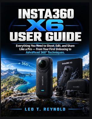 Insta360 x6 User Guide: Everything You Need to Shoot, Edit, and Share Like a Pro - From Your First Unboxing to Advanced 360° Techniques - Leo T Reynold - cover