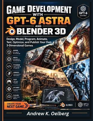 Game Development with GPT-6 Astra and Blender 3D: Design, Model, Program, Animate, Test, Optimize, and Publish Your Own 3-Dimensional Games - Andrew Oelberg - cover