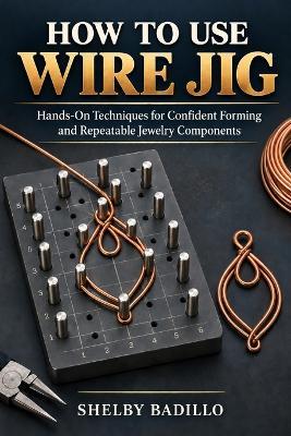 How to Use Wire Jig: Hands-On Techniques for Confident Forming and Repeatable Jewelry Components - Shelby Badillo - cover