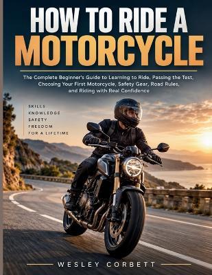 How to Ride a Motorcycle: The Complete Beginner's Guide to Learning to Ride, Passing the Test, Choosing Your First Motorcycle, Safety Gear, Road Rules, and Riding with Real Confidence - Wesley Corbett - cover