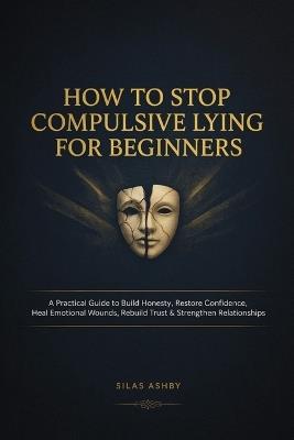 How to Stop Compulsive Lying for Beginners: A Practical Guide to Build Honesty, Restore Confidence, Heal Emotional Wounds, Rebuild Trust & Strengthen Relationships - Silas Ashby - cover