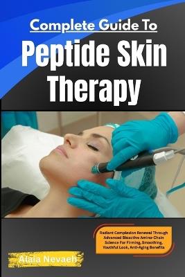 Complete Guide To Peptide Skin Therapy: Radiant Complexion Renewal Through Advanced Bioactive Amino-Chain Science For Firming, Smoothing, Youthful Look & Anti-Aging Benefits - Alaia Nevaeh - cover