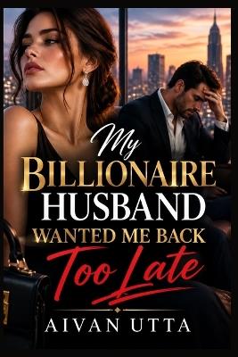 My Billionaire Husband Wanted Me Back Too Late: A Billionaire Marriage in Crisis Romance About Betrayal, Regret, a Forgotten Wife, and the Husband Who Had to Earn Her Love Again - Aivan Utta - cover