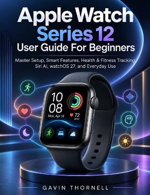 Apple Watch Series 12 User Guide For Beginners: Master Setup, Smart Features, Health & Fitness Tracking, Siri AI, watchOS 27, and Everyday Use - Gavin Thornell - cover