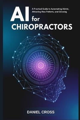 AI for Chiropractors: A Practical Guide to Automating Admin, Attracting New Patients, and Growing Your Practice with Artificial Intelligence - Daniel Cross - cover