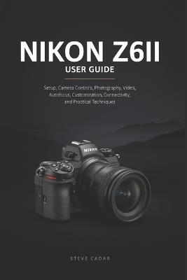 Nikon Z6II User Guide: Setup, Camera Controls, Photography, Video, Autofocus, Customization, Connectivity, and Practical Techniques - Steve Cadar - cover