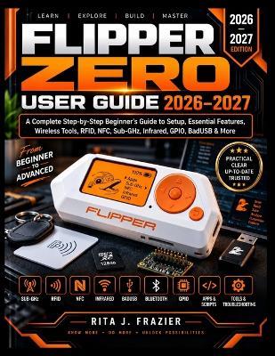 Flipper Zero User Guide 2026-2027: A Complete Step-by-Step Beginner's Guide to Setup, Essential Features, Wireless Tools, RFID, NFC, Sub-GHz, Infrared, GPIO, BadUSB & More - Rita J Frazier - cover