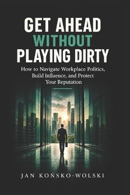 Get Ahead Without Playing Dirty: How to Navigate Workplace Politics, Build Influence, and Protect Your Reputation - Jan Końsko-Wolski - cover