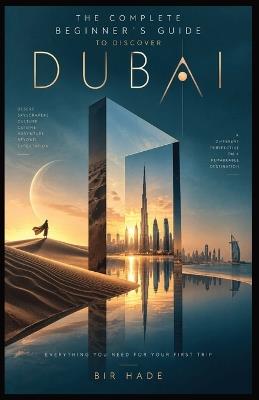 The Complete Beginner's Guide to Discover Dubai: Top Attractions, Luxury Experiences, Food, Beaches, Desert Adventures, Shopping, Culture, Day Trips, and Unforgettable Dubai Experiences - Bir Hade - cover