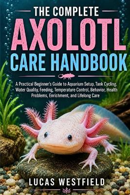 The Complete Axolotl Care Handbook: A Practical Beginner's Guide to Aquarium Setup, Tank Cycling, Water Quality, Feeding, Temperature Control, Behavior, Health Problems, Enrichment, and Lifelong Care - Lucas Westfield - cover