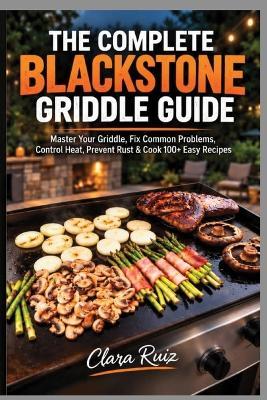 The Complete Blackstone Griddle Guide: Master Your Griddle, Fix Common Problems, Control Heat, Prevent Rust & Cook 100+ Easy Recipes - Clara Ruiz - cover