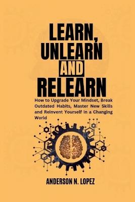 Learn, Unlearn and Relearn: How to Upgrade Your Mindset, Break Outdated Habits, Master New Skills and Reinvent Yourself in a Changing World - Anderson N Lopez - cover