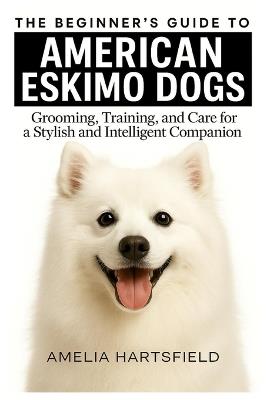 The Beginner's Guide to American Eskimo Dogs: Grooming, Training, and Care for a Playful and Intelligent Companion - Amelia Hartsfield - cover